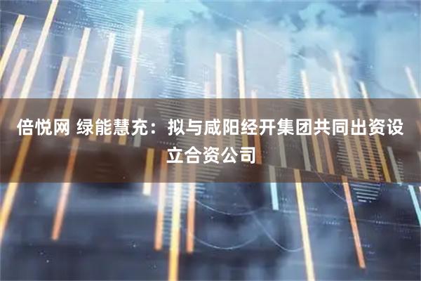 倍悦网 绿能慧充：拟与咸阳经开集团共同出资设立合资公司