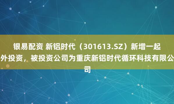 银易配资 新铝时代（301613.SZ）新增一起对外投资，被投资公司为重庆新铝时代循环科技有限公司