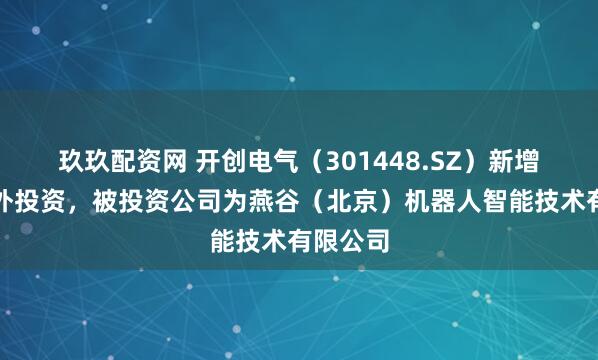 玖玖配资网 开创电气（301448.SZ）新增一起对外投资，被投资公司为燕谷（北京）机器人智能技术有限公司