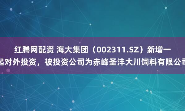 红腾网配资 海大集团（002311.SZ）新增一起对外投资，被投资公司为赤峰圣沣大川饲料有限公司