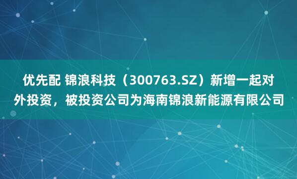 优先配 锦浪科技（300763.SZ）新增一起对外投资，被投资公司为海南锦浪新能源有限公司