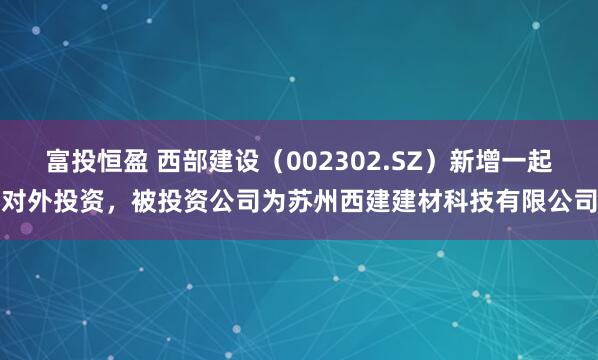 富投恒盈 西部建设（002302.SZ）新增一起对外投资，被投资公司为苏州西建建材科技有限公司