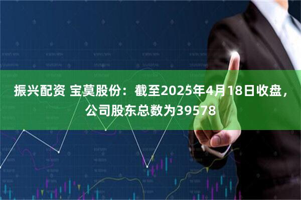 振兴配资 宝莫股份：截至2025年4月18日收盘，公司股东总数为39578