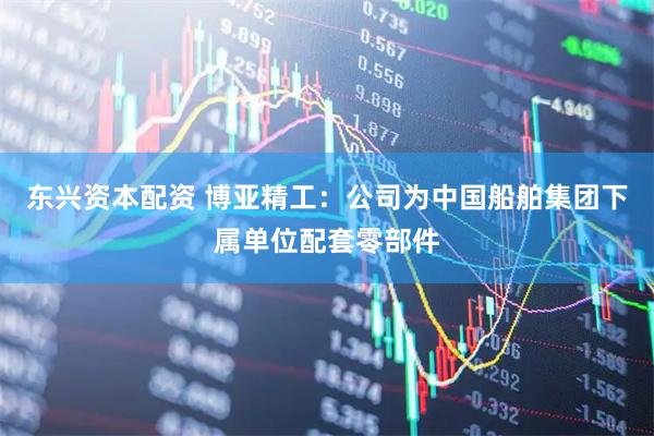 东兴资本配资 博亚精工：公司为中国船舶集团下属单位配套零部件