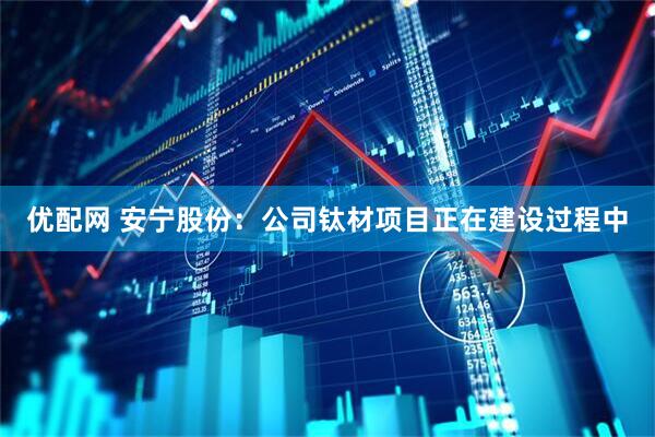 优配网 安宁股份：公司钛材项目正在建设过程中