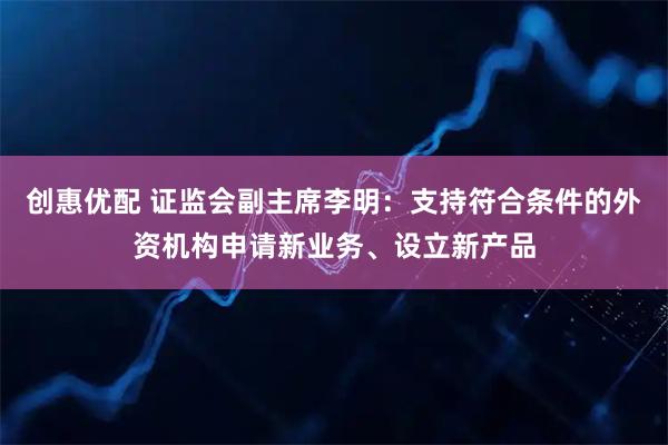 创惠优配 证监会副主席李明：支持符合条件的外资机构申请新业务、设立新产品