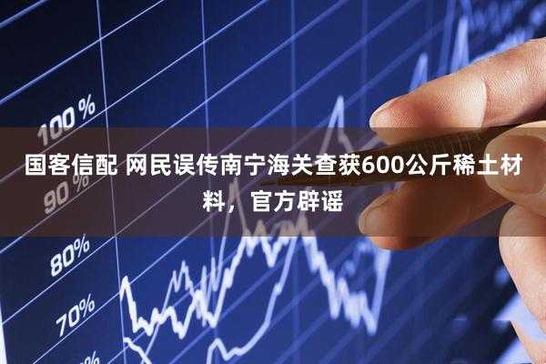 国客信配 网民误传南宁海关查获600公斤稀土材料，官方辟谣