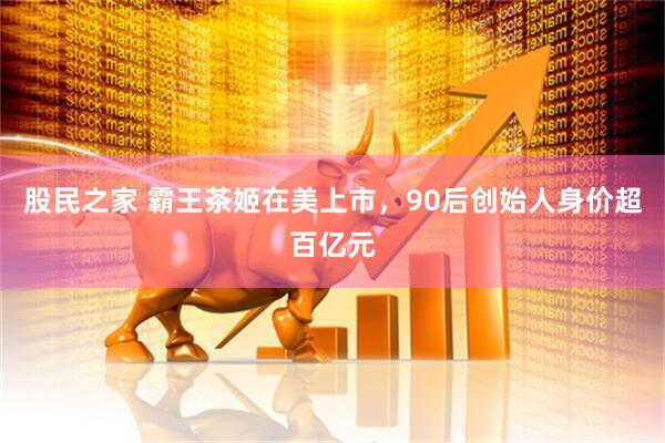 股民之家 霸王茶姬在美上市，90后创始人身价超百亿元