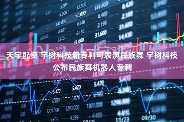 天宇配资 宇树科技新专利可表演民族舞 宇树科技公布民族舞机器人专利