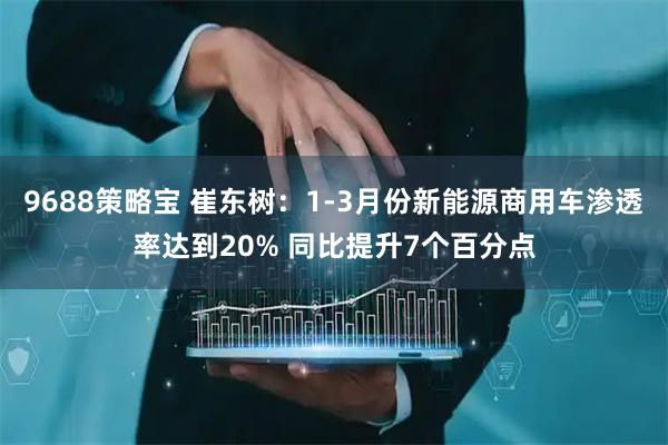 9688策略宝 崔东树：1-3月份新能源商用车渗透率达到20% 同比提升7个百分点