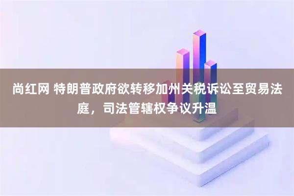 尚红网 特朗普政府欲转移加州关税诉讼至贸易法庭，司法管辖权争议升温