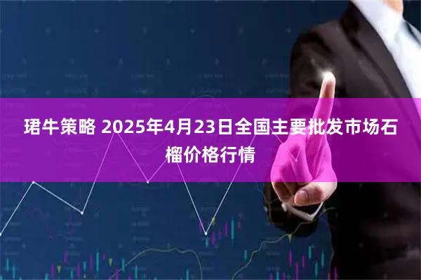 珺牛策略 2025年4月23日全国主要批发市场石榴价格行情