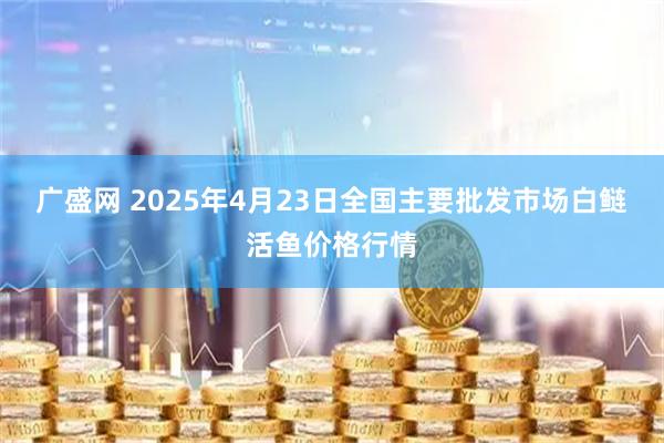 广盛网 2025年4月23日全国主要批发市场白鲢活鱼价格行情
