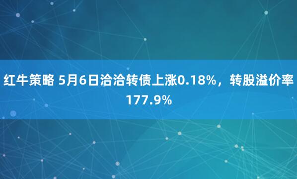 红牛策略 5月6日洽洽转债上涨0.18%，转股溢价率177.9%