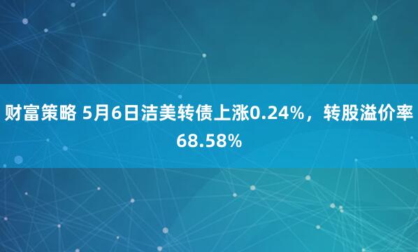财富策略 5月6日洁美转债上涨0.24%，转股溢价率68.58%