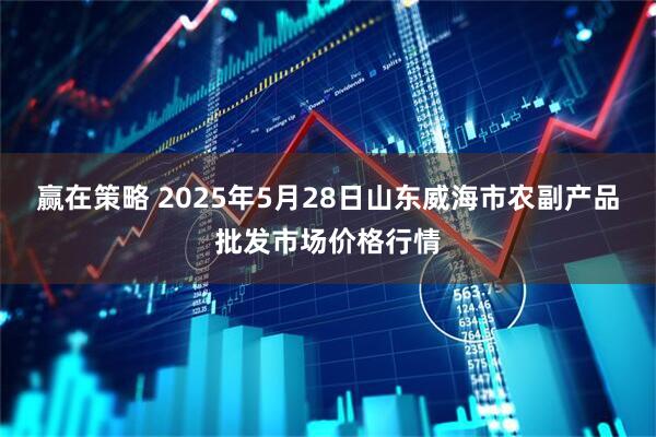 赢在策略 2025年5月28日山东威海市农副产品批发市场价格行情