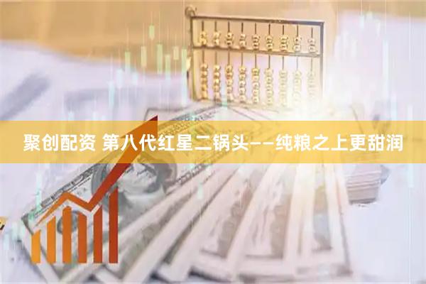 聚创配资 第八代红星二锅头——纯粮之上更甜润