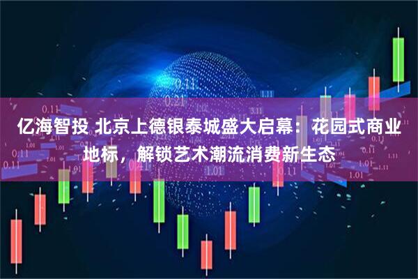 亿海智投 北京上德银泰城盛大启幕：花园式商业地标，解锁艺术潮流消费新生态