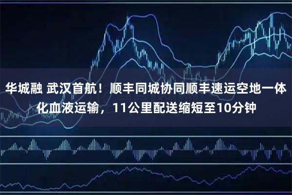 华城融 武汉首航！顺丰同城协同顺丰速运空地一体化血液运输，11公里配送缩短至10分钟