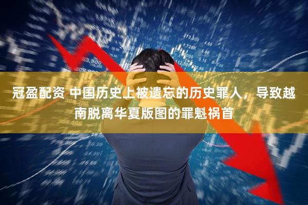 冠盈配资 中国历史上被遗忘的历史罪人，导致越南脱离华夏版图的罪魁祸首