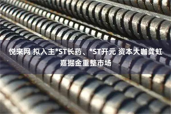 悦来网 拟入主*ST长药、*ST开元 资本大咖龚虹嘉掘金重整市场