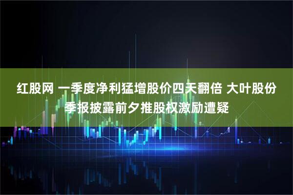 红股网 一季度净利猛增股价四天翻倍 大叶股份季报披露前夕推股权激励遭疑