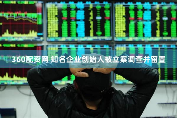 360配资网 知名企业创始人被立案调查并留置