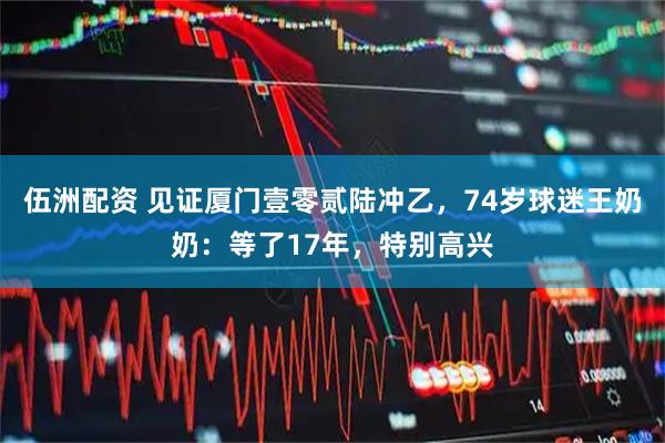 伍洲配资 见证厦门壹零贰陆冲乙，74岁球迷王奶奶：等了17年，特别高兴