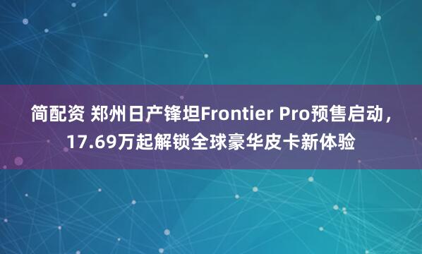 简配资 郑州日产锋坦Frontier Pro预售启动，17.69万起解锁全球豪华皮卡新体验