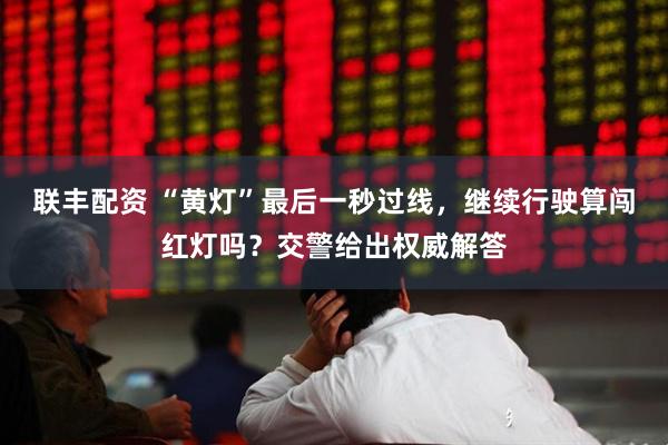 联丰配资 “黄灯”最后一秒过线，继续行驶算闯红灯吗？交警给出权威解答