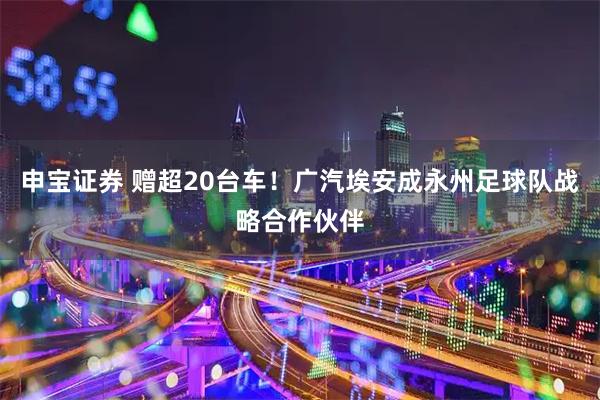 申宝证券 赠超20台车！广汽埃安成永州足球队战略合作伙伴