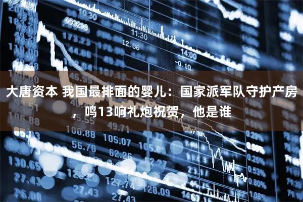 大唐资本 我国最排面的婴儿：国家派军队守护产房，鸣13响礼炮祝贺，他是谁