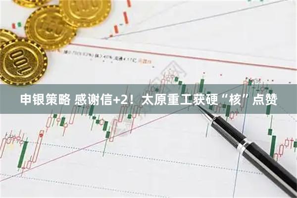 申银策略 感谢信+2！太原重工获硬“核”点赞