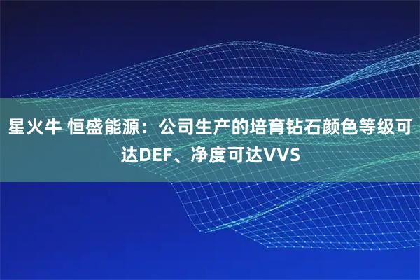 星火牛 恒盛能源：公司生产的培育钻石颜色等级可达DEF、净度可达VVS