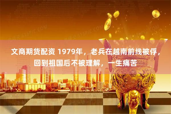 文商期货配资 1979年，老兵在越南前线被俘，回到祖国后不被理解，一生痛苦