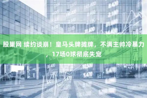股巢网 续约谈崩！皇马头牌摊牌，不满主帅冷暴力，17场0球彻底失宠