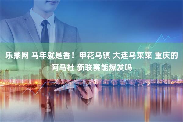 乐蒙网 马年就是香！申花马镇 大连马莱莱 重庆的阿马杜 新联赛能爆发吗