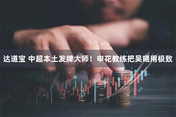 达道宝 中超本土发牌大师！申花教练把吴曦用极致