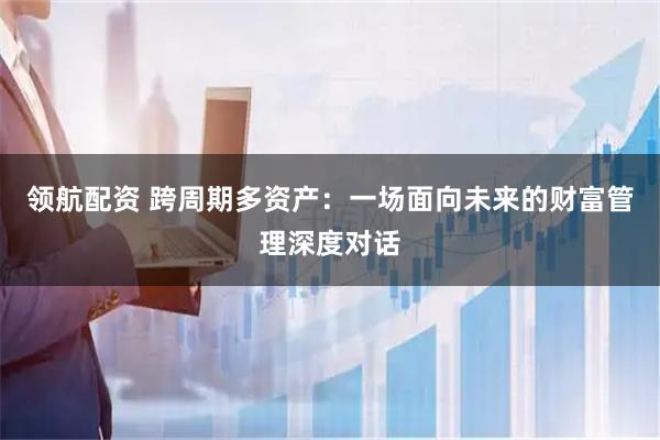领航配资 跨周期多资产：一场面向未来的财富管理深度对话