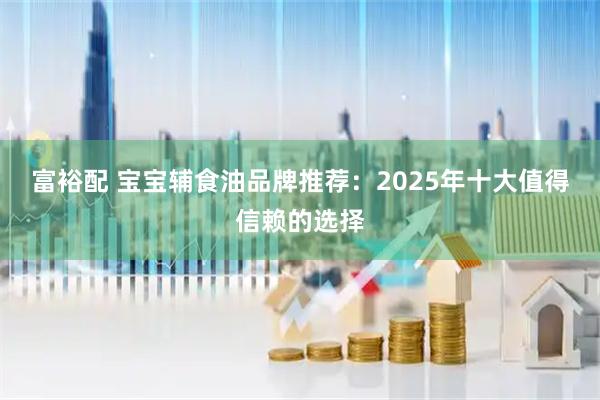 富裕配 宝宝辅食油品牌推荐：2025年十大值得信赖的选择