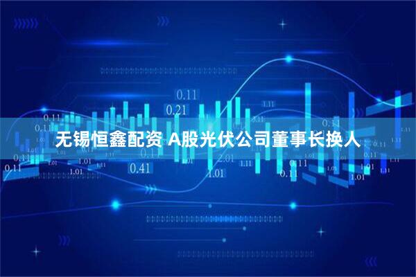 无锡恒鑫配资 A股光伏公司董事长换人