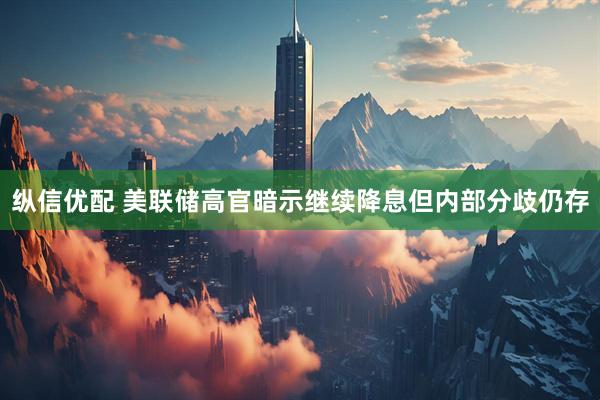 纵信优配 美联储高官暗示继续降息但内部分歧仍存