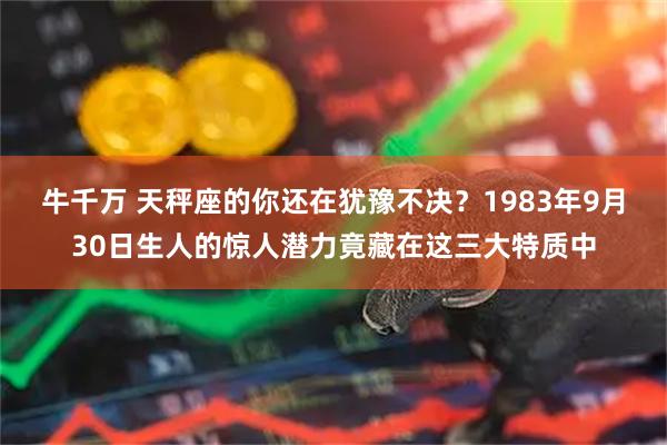 牛千万 天秤座的你还在犹豫不决？1983年9月30日生人的惊人潜力竟藏在这三大特质中