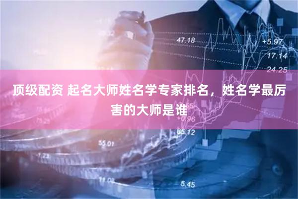 顶级配资 起名大师姓名学专家排名，姓名学最厉害的大师是谁