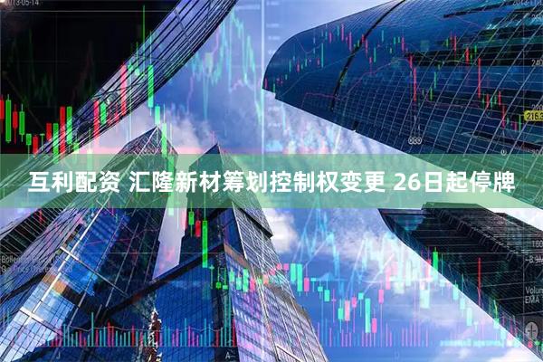 互利配资 汇隆新材筹划控制权变更 26日起停牌