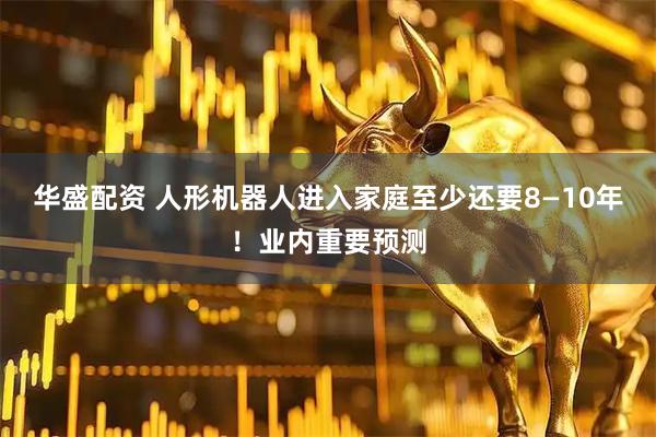 华盛配资 人形机器人进入家庭至少还要8—10年！业内重要预测