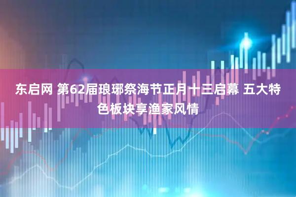 东启网 第62届琅琊祭海节正月十三启幕 五大特色板块享渔家风情