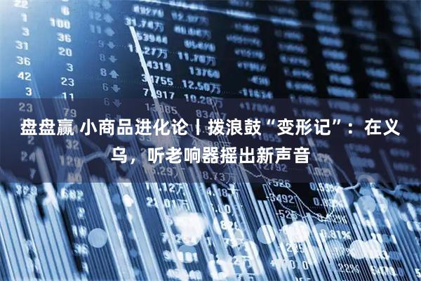 盘盘赢 小商品进化论丨拨浪鼓“变形记”：在义乌，听老响器摇出新声音