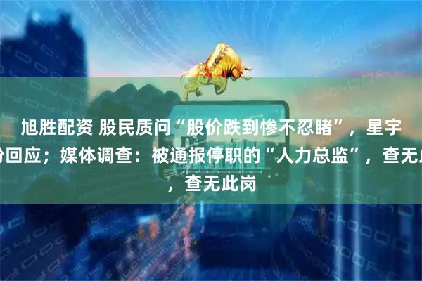 旭胜配资 股民质问“股价跌到惨不忍睹”，星宇股份回应；媒体调查：被通报停职的“人力总监”，查无此岗